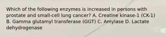 Which of the following enzymes is increased in persons with prostate and small-cell lung cancer? A. Creatine kinase-1 (CK-1) B. Gamma glutamyl transferase (GGT) C. Amylase D. Lactate dehydrogenase