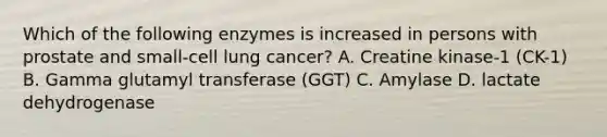 Which of the following enzymes is increased in persons with prostate and small-cell lung cancer? A. Creatine kinase-1 (CK-1) B. Gamma glutamyl transferase (GGT) C. Amylase D. lactate dehydrogenase