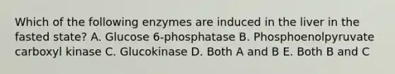 Which of the following enzymes are induced in the liver in the fasted state? A. Glucose 6‐phosphatase B. Phosphoenolpyruvate carboxyl kinase C. Glucokinase D. Both A and B E. Both B and C