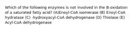 Which of the following enzymes is not involved in the B-oxidation of a saturated fatty acid? (A)Enoyl-CoA isomerase (B) Enoyl-CoA hydratase (C) -hydroxyacyl-CoA dehydrogenase (D) Thiolase (E) Acyl-CoA dehydrogenase