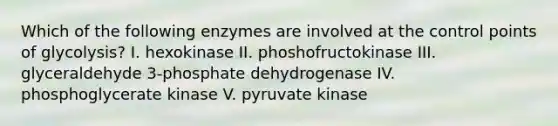 Which of the following enzymes are involved at the control points of glycolysis? I. hexokinase II. phoshofructokinase III. glyceraldehyde 3-phosphate dehydrogenase IV. phosphoglycerate kinase V. pyruvate kinase