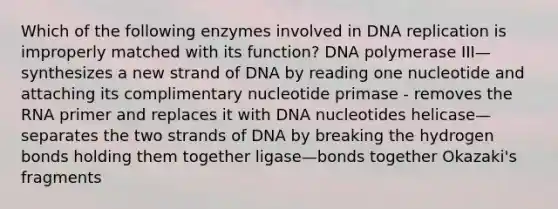 Which of the following enzymes involved in DNA replication is improperly matched with its function? DNA polymerase III—synthesizes a new strand of DNA by reading one nucleotide and attaching its complimentary nucleotide primase - removes the RNA primer and replaces it with DNA nucleotides helicase—separates the two strands of DNA by breaking the hydrogen bonds holding them together ligase—bonds together Okazaki's fragments