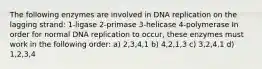 The following enzymes are involved in DNA replication on the lagging strand: 1-ligase 2-primase 3-helicase 4-polymerase In order for normal DNA replication to occur, these enzymes must work in the following order: a) 2,3,4,1 b) 4,2,1,3 c) 3,2,4,1 d) 1,2,3,4