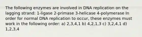 The following enzymes are involved in DNA replication on the lagging strand: 1-ligase 2-primase 3-helicase 4-polymerase In order for normal DNA replication to occur, these enzymes must work in the following order: a) 2,3,4,1 b) 4,2,1,3 c) 3,2,4,1 d) 1,2,3,4