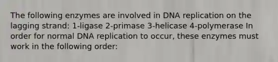 The following enzymes are involved in DNA replication on the lagging strand: 1-ligase 2-primase 3-helicase 4-polymerase In order for normal DNA replication to occur, these enzymes must work in the following order: