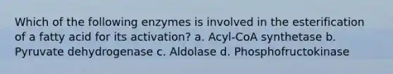 Which of the following enzymes is involved in the esterification of a fatty acid for its activation? a. Acyl-CoA synthetase b. Pyruvate dehydrogenase c. Aldolase d. Phosphofructokinase