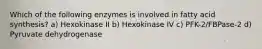 Which of the following enzymes is involved in fatty acid synthesis? a) Hexokinase II b) Hexokinase IV c) PFK-2/FBPase-2 d) Pyruvate dehydrogenase