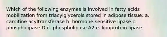 Which of the following enzymes is involved in fatty acids mobilization from triacylglycerols stored in adipose tissue: a. carnitine acyltransferase b. hormone-sensitive lipase c. phospholipase D d. phospholipase A2 e. lipoprotein lipase