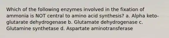 Which of the following enzymes involved in the fixation of ammonia is NOT central to amino acid synthesis? a. Alpha keto-glutarate dehydrogenase b. Glutamate dehydrogenase c. Glutamine synthetase d. Aspartate aminotransferase