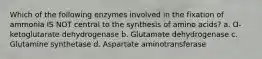 Which of the following enzymes involved in the fixation of ammonia IS NOT central to the synthesis of amino acids? a. Ɑ-ketoglutarate dehydrogenase b. Glutamate dehydrogenase c. Glutamine synthetase d. Aspartate aminotransferase