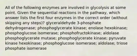 All of the following enzymes are involved in glycolysis at some point. Given the sequential reactions in the pathway, which answer lists the first four enzymes in the correct order (without skipping any steps)? glyceraldehyde 3-phosphate dehydrogenase; phosphoglycerate kinase; enolase hexokinase; phosphoglucose isomerase; phosphofructokinase; aldolase phosphoglycerate mutase; phosphoglycerate kinase; pyruvate kinase hexokinase; phosphoglucose isomerase; aldolase; triose phosphate isomerase