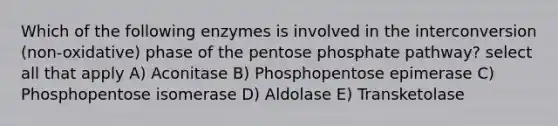 Which of the following enzymes is involved in the interconversion (non-oxidative) phase of the pentose phosphate pathway? select all that apply A) Aconitase B) Phosphopentose epimerase C) Phosphopentose isomerase D) Aldolase E) Transketolase