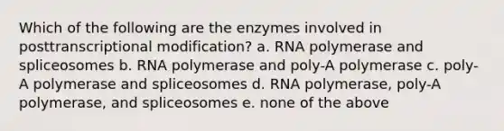 Which of the following are the enzymes involved in posttranscriptional modification? a. RNA polymerase and spliceosomes b. RNA polymerase and poly-A polymerase c. poly-A polymerase and spliceosomes d. RNA polymerase, poly-A polymerase, and spliceosomes e. none of the above