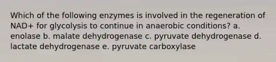 Which of the following enzymes is involved in the regeneration of NAD+ for glycolysis to continue in anaerobic conditions? a. enolase b. malate dehydrogenase c. pyruvate dehydrogenase d. lactate dehydrogenase e. pyruvate carboxylase