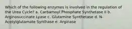 Which of the following enzymes is involved in the regulation of the Urea Cycle? a. Carbamoyl Phosphate Synthetase II b. Arginosuccinate Lyase c. Glutamine Synthetase d. N-Acetylglutamate Synthase e. Arginase