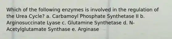 Which of the following enzymes is involved in the regulation of the Urea Cycle? a. Carbamoyl Phosphate Synthetase II b. Arginosuccinate Lyase c. Glutamine Synthetase d. N-Acetylglutamate Synthase e. Arginase