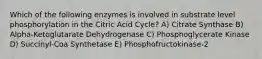 Which of the following enzymes is involved in substrate level phosphorylation in the Citric Acid Cycle? A) Citrate Synthase B) Alpha-Ketoglutarate Dehydrogenase C) Phosphoglycerate Kinase D) Succinyl-Coa Synthetase E) Phosphofructokinase-2