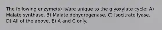 The following enzyme(s) is/are unique to the glyoxylate cycle: A) Malate synthase. B) Malate dehydrogenase. C) Isocitrate lyase. D) All of the above. E) A and C only.