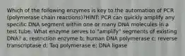 Which of the following enzymes is key to the automation of PCR (polymerase chain reactions)?HINT: PCR can quickly amplify any specific DNA segment within one or many DNA molecules in a test tube. What enzyme serves to "amplify" segments of existing DNA? a; restriction enzyme b; human DNA polymerase c; reverse transcriptase d; Taq polymerase e; DNA ligase