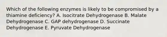 Which of the following enzymes is likely to be compromised by a thiamine deficiency? A. Isocitrate Dehydrogenase B. Malate Dehydrogenase C. GAP dehydrogenase D. Succinate Dehydrogenase E. Pyruvate Dehydrogenase