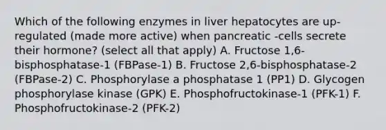 Which of the following enzymes in liver hepatocytes are up-regulated (made more active) when pancreatic -cells secrete their hormone? (select all that apply) A. Fructose 1,6-bisphosphatase-1 (FBPase-1) B. Fructose 2,6-bisphosphatase-2 (FBPase-2) C. Phosphorylase a phosphatase 1 (PP1) D. Glycogen phosphorylase kinase (GPK) E. Phosphofructokinase-1 (PFK-1) F. Phosphofructokinase-2 (PFK-2)