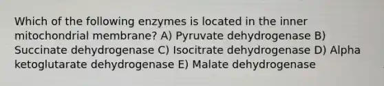 Which of the following enzymes is located in the inner mitochondrial membrane? A) Pyruvate dehydrogenase B) Succinate dehydrogenase C) Isocitrate dehydrogenase D) Alpha ketoglutarate dehydrogenase E) Malate dehydrogenase