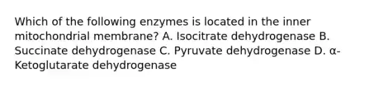 Which of the following enzymes is located in the inner mitochondrial membrane? A. Isocitrate dehydrogenase B. Succinate dehydrogenase C. Pyruvate dehydrogenase D. α-Ketoglutarate dehydrogenase