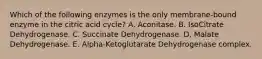 Which of the following enzymes is the only membrane-bound enzyme in the citric acid cycle? A. Aconitase. B. IsoCitrate Dehydrogenase. C. Succinate Dehydrogenase. D. Malate Dehydrogenase. E. Alpha-Ketoglutarate Dehydrogenase complex.