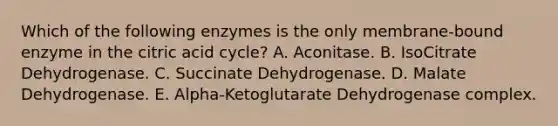 Which of the following enzymes is the only membrane-bound enzyme in the citric acid cycle? A. Aconitase. B. IsoCitrate Dehydrogenase. C. Succinate Dehydrogenase. D. Malate Dehydrogenase. E. Alpha-Ketoglutarate Dehydrogenase complex.