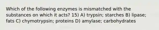 Which of the following enzymes is mismatched with the substances on which it acts? 15) A) trypsin; starches B) lipase; fats C) chymotrypsin; proteins D) amylase; carbohydrates