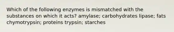 Which of the following enzymes is mismatched with the substances on which it acts? amylase; carbohydrates lipase; fats chymotrypsin; proteins trypsin; starches