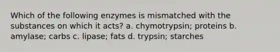 Which of the following enzymes is mismatched with the substances on which it acts? a. chymotrypsin; proteins b. amylase; carbs c. lipase; fats d. trypsin; starches