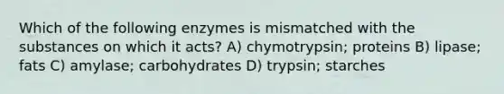 Which of the following enzymes is mismatched with the substances on which it acts? A) chymotrypsin; proteins B) lipase; fats C) amylase; carbohydrates D) trypsin; starches