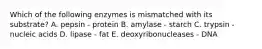 Which of the following enzymes is mismatched with its substrate? A. pepsin - protein B. amylase - starch C. trypsin - nucleic acids D. lipase - fat E. deoxyribonucleases - DNA