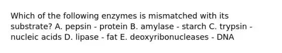 Which of the following enzymes is mismatched with its substrate? A. pepsin - protein B. amylase - starch C. trypsin - nucleic acids D. lipase - fat E. deoxyribonucleases - DNA