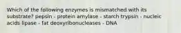 Which of the following enzymes is mismatched with its substrate? pepsin - protein amylase - starch trypsin - nucleic acids lipase - fat deoxyribonucleases - DNA