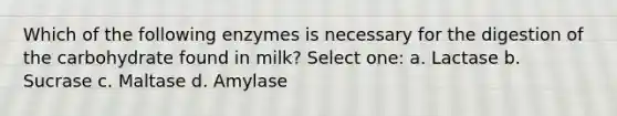 Which of the following enzymes is necessary for the digestion of the carbohydrate found in milk? Select one: a. Lactase b. Sucrase c. Maltase d. Amylase