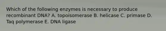 Which of the following enzymes is necessary to produce recombinant DNA? A. topoisomerase B. helicase C. primase D. Taq polymerase E. DNA ligase