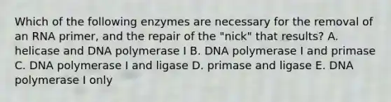 Which of the following enzymes are necessary for the removal of an RNA primer, and the repair of the "nick" that results? A. helicase and DNA polymerase I B. DNA polymerase I and primase C. DNA polymerase I and ligase D. primase and ligase E. DNA polymerase I only