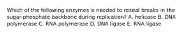 Which of the following enzymes is needed to reseal breaks in the sugar-phosphate backbone during replication? A. helicase B. DNA polymerase C. RNA polymerase D. DNA ligase E. RNA ligase