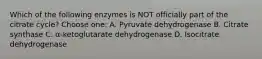 Which of the following enzymes is NOT officially part of the citrate cycle? Choose one: A. Pyruvate dehydrogenase B. Citrate synthase C. α-ketoglutarate dehydrogenase D. Isocitrate dehydrogenase