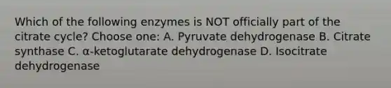 Which of the following enzymes is NOT officially part of the citrate cycle? Choose one: A. Pyruvate dehydrogenase B. Citrate synthase C. α-ketoglutarate dehydrogenase D. Isocitrate dehydrogenase