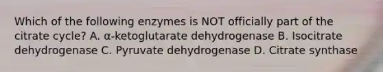 Which of the following enzymes is NOT officially part of the citrate cycle? A. α-ketoglutarate dehydrogenase B. Isocitrate dehydrogenase C. Pyruvate dehydrogenase D. Citrate synthase