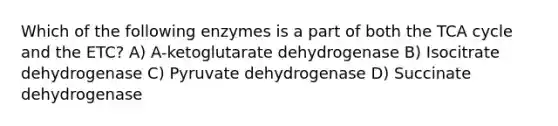 Which of the following enzymes is a part of both the TCA cycle and the ETC? A) A-ketoglutarate dehydrogenase B) Isocitrate dehydrogenase C) Pyruvate dehydrogenase D) Succinate dehydrogenase