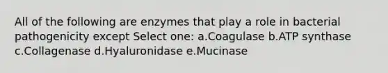 All of the following are enzymes that play a role in bacterial pathogenicity except Select one: a.Coagulase b.ATP synthase c.Collagenase d.Hyaluronidase e.Mucinase