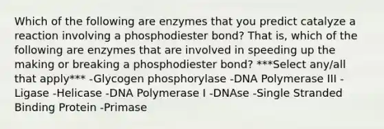 Which of the following are enzymes that you predict catalyze a reaction involving a phosphodiester bond? That is, which of the following are enzymes that are involved in speeding up the making or breaking a phosphodiester bond? ***Select any/all that apply*** -Glycogen phosphorylase -DNA Polymerase III -Ligase -Helicase -DNA Polymerase I -DNAse -Single Stranded Binding Protein -Primase