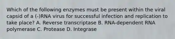 Which of the following enzymes must be present within the viral capsid of a (-)RNA virus for successful infection and replication to take place? A. Reverse transcriptase B. RNA-dependent RNA polymerase C. Protease D. Integrase