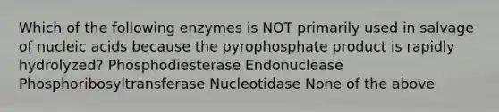 Which of the following enzymes is NOT primarily used in salvage of nucleic acids because the pyrophosphate product is rapidly hydrolyzed? Phosphodiesterase Endonuclease Phosphoribosyltransferase Nucleotidase None of the above