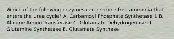 Which of the following enzymes can produce free ammonia that enters the Urea cycle? A. Carbamoyl Phosphate Synthetase 1 B. Alanine Amino Transferase C. Glutamate Dehydrogenase D. Glutamine Synthetase E. Glutamate Synthase