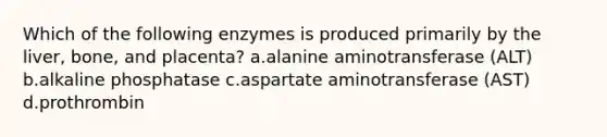 Which of the following enzymes is produced primarily by the liver, bone, and placenta? a.alanine aminotransferase (ALT) b.alkaline phosphatase c.aspartate aminotransferase (AST) d.prothrombin